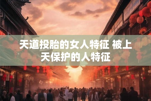 天道投胎的女人特征 被上天保护的人特征 天道投胎的女人特征 被上天保护的人特征
