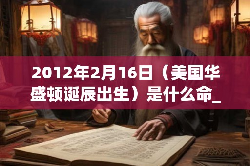 2012年2月16日（美国华盛顿诞辰出生）是什么命_命运如何