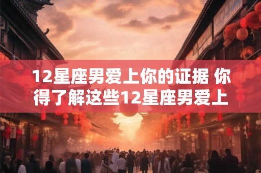 12星座男爱上你的证据 你得了解这些12星座男爱上你的线索