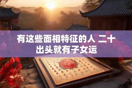 有这些面相特征的人 二十出头就有子女运 有这些面相特征的人 二十出头就有子女运