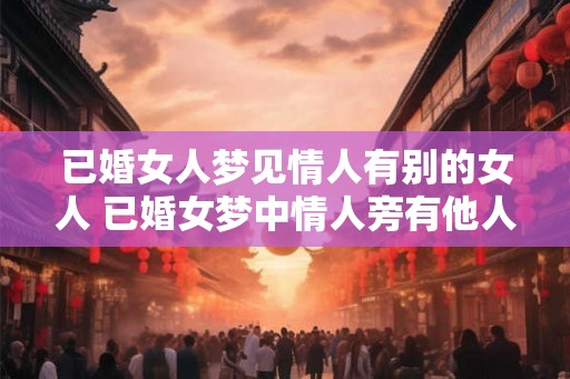 已婚女人梦见情人有别的女人 已婚女梦中情人旁有他人