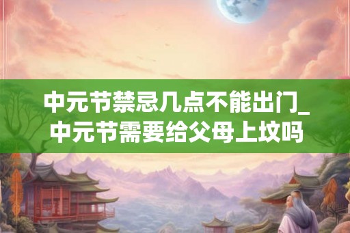 中元节禁忌几点不能出门_中元节需要给父母上坟吗