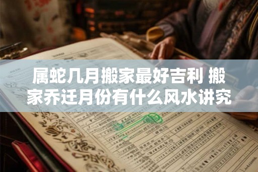 属蛇几月搬家最好吉利 搬家乔迁月份有什么风水讲究