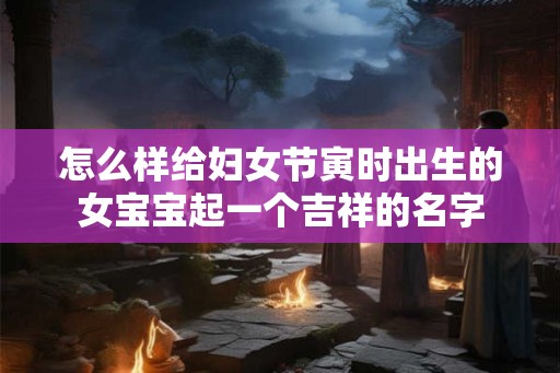 怎么样给妇女节寅时出生的女宝宝起一个吉祥的名字