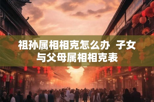 祖孙属相相克怎么办 子女与父母属相相克表 祖孙属相相克怎么办 子女与父母属相相克表