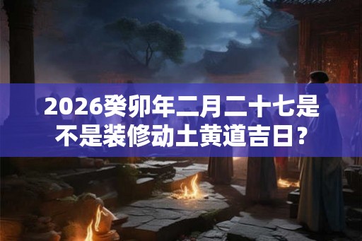 2026癸卯年二月二十七是不是装修动土黄道吉日？