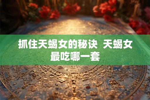 抓住天蝎女的秘诀  天蝎女最吃哪一套