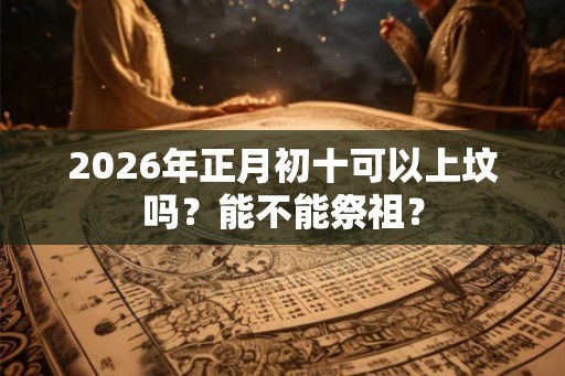 2026年正月初十可以上坟吗？能不能祭祖？