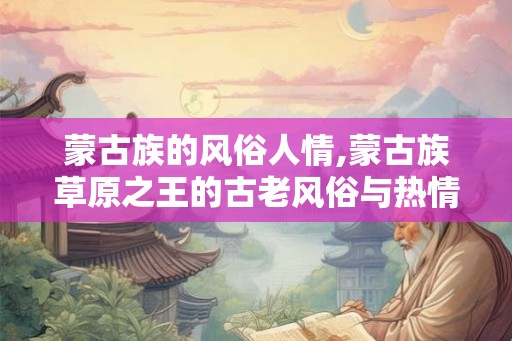 蒙古族的风俗人情,蒙古族草原之王的古老风俗与热情人情