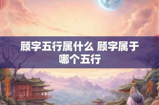 顾字五行属什么 顾字属于哪个五行