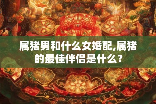 属猪男和什么女婚配,属猪的最佳伴侣是什么? 属猪男和什么女婚配,属猪的最佳伴侣是什么?
