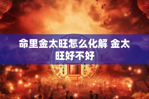 命里金太旺怎么化解 金太旺好不好 命里金太旺怎么化解 金太旺好不好
