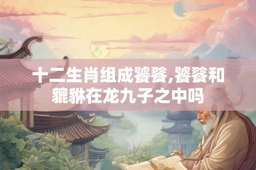 十二生肖组成饕餮,饕餮和貔貅在龙九子之中吗