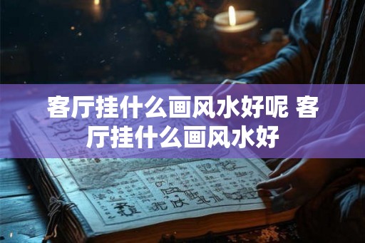 客厅挂什么画风水好呢 客厅挂什么画风水好 客厅挂什么画风水好呢 客厅挂什么画风水好