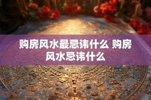 购房风水最忌讳什么 购房风水忌讳什么