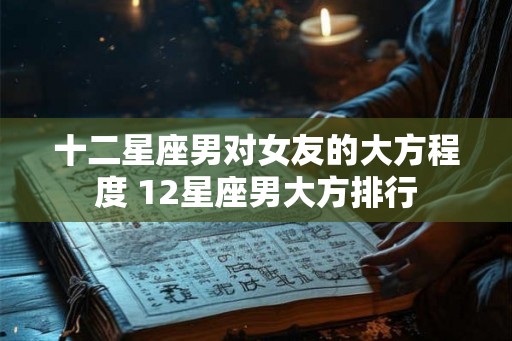 十二星座男对女友的大方程度 12星座男大方排行 十二星座男对女友的大方程度 12星座男大方排行