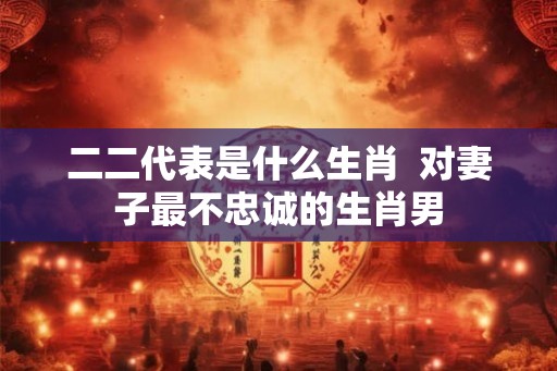 二二代表是什么生肖 对妻子最不忠诚的生肖男 二二代表是什么生肖 对妻子最不忠诚的生肖男