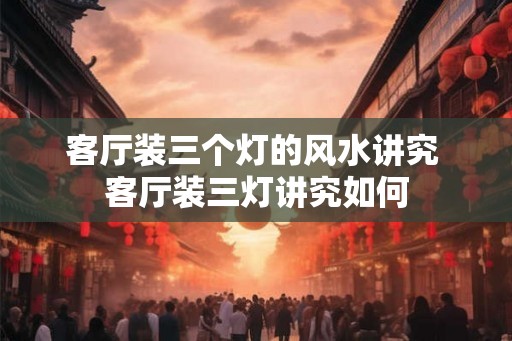 客厅装三个灯的风水讲究 客厅装三灯讲究如何