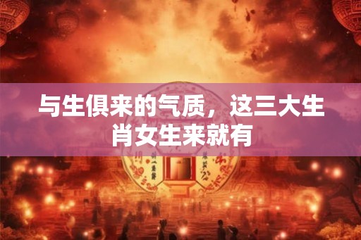 与生俱来的气质，这三大生肖女生来就有