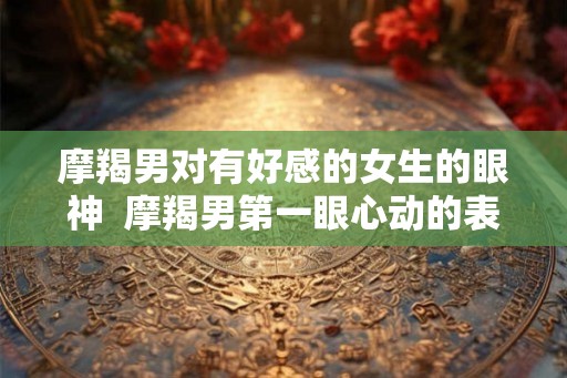 摩羯男对有好感的女生的眼神  摩羯男第一眼心动的表现
