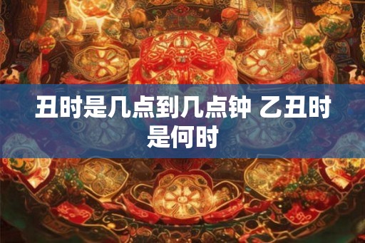 丑时是几点到几点钟 乙丑时是何时