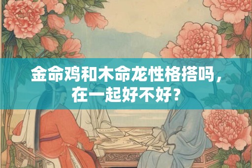 金命鸡和木命龙性格搭吗,在一起好不好? 金命鸡和木命龙性格搭吗,在一起好不好?