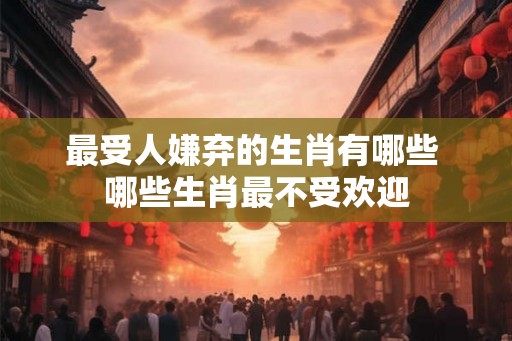 最受人嫌弃的生肖有哪些 哪些生肖最不受欢迎 最受人嫌弃的生肖有哪些 哪些生肖最不受欢迎