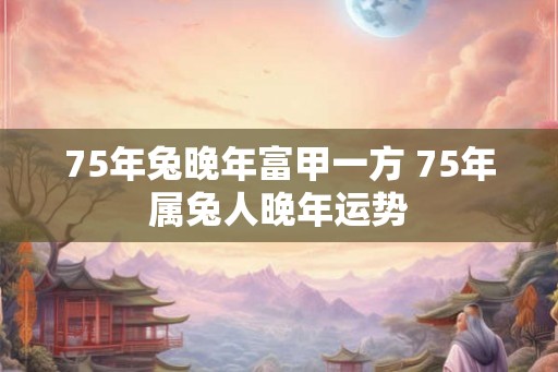 75年兔晚年富甲一方 75年属兔人晚年运势