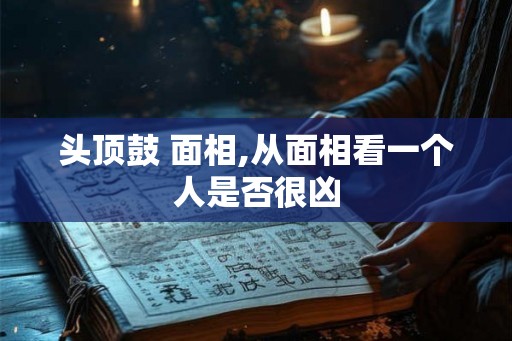 头顶鼓 面相,从面相看一个人是否很凶 头顶鼓 面相,从面相看一个人是否很凶