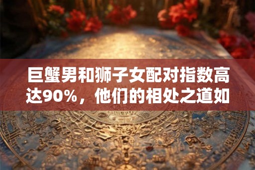 巨蟹男和狮子女配对指数高达90%,他们的相处之道如何? 巨蟹男和狮子女配对指数高达90%,他们的相处之道如何?