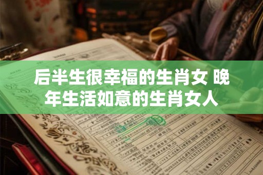 后半生很幸福的生肖女 晚年生活如意的生肖女人