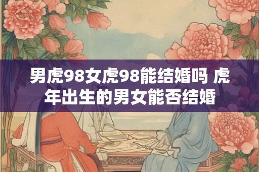 男虎98女虎98能结婚吗 虎年出生的男女能否结婚