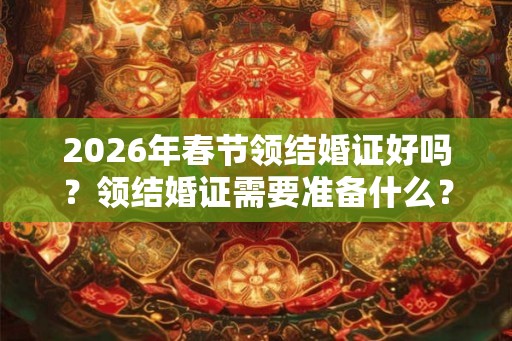 2026年春节领结婚证好吗？领结婚证需要准备什么？