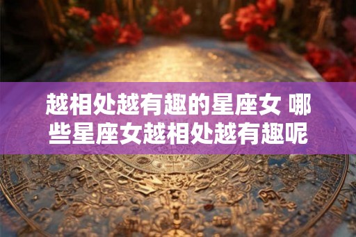 越相处越有趣的星座女 哪些星座女越相处越有趣呢
