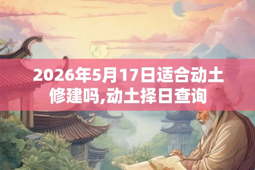 2026年5月17日适合动土修建吗,动土择日查询