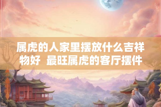 属虎的人家里摆放什么吉祥物好 最旺属虎的客厅摆件 属虎的人家里摆放什么吉祥物好 最旺属虎的客厅摆件