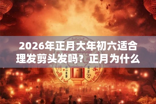 2026年正月大年初六适合理发剪头发吗？正月为什么不能理发？