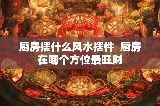 厨房摆什么风水摆件  厨房在哪个方位最旺财