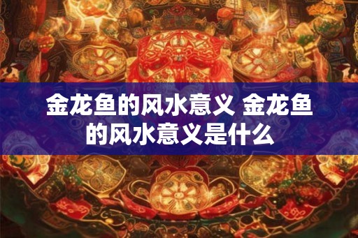 金龙鱼的风水意义 金龙鱼的风水意义是什么
