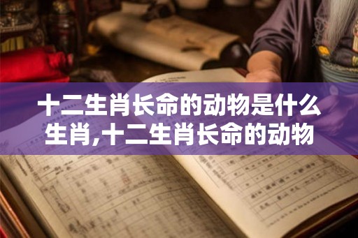 十二生肖长命的动物是什么生肖,十二生肖长命的动物是什么动物？