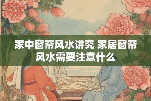 家中窗帘风水讲究 家居窗帘风水需要注意什么