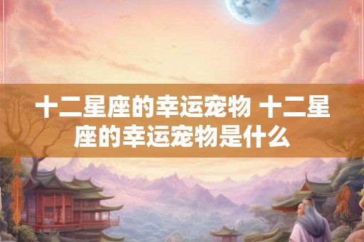 十二星座的幸运宠物 十二星座的幸运宠物是什么