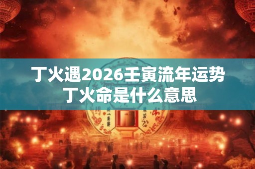 丁火遇2026壬寅流年运势 丁火命是什么意思