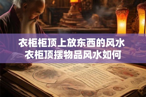 衣柜柜顶上放东西的风水 衣柜顶摆物品风水如何 衣柜柜顶上放东西的风水 衣柜顶摆物品风水如何