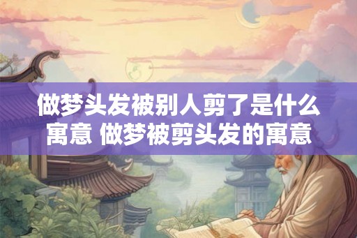 做梦头发被别人剪了是什么寓意 做梦被剪头发的寓意 做梦头发被别人剪了是什么寓意 做梦被剪头发的寓意