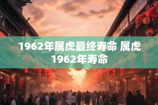 1962年属虎最终寿命 属虎1962年寿命