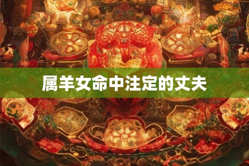 属羊女命中注定的丈夫 属羊女命中注定的丈夫