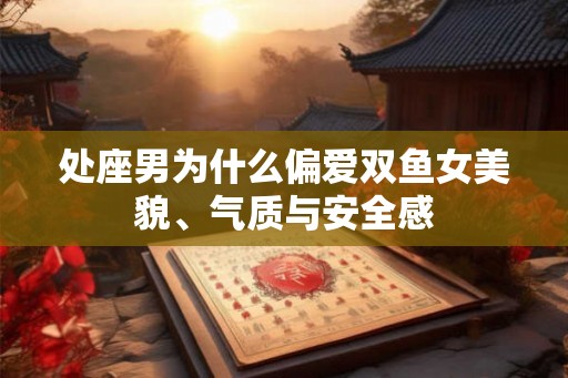 处座男为什么偏爱双鱼女美貌、气质与安全感