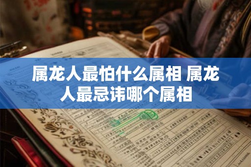 属龙人最怕什么属相 属龙人最忌讳哪个属相