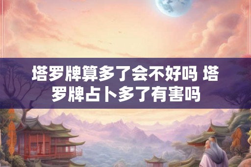 塔罗牌算多了会不好吗 塔罗牌占卜多了有害吗